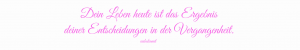 Dein Leben heute ist das Ergebnis deiner Entscheidungen in der Vergangenheit.